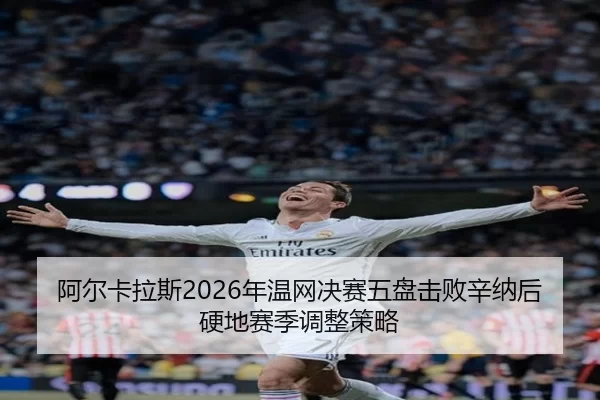 阿尔卡拉斯2026年温网决赛五盘击败辛纳后硬地赛季调整策略