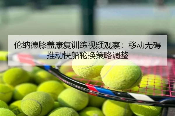 伦纳德膝盖康复训练视频观察：移动无碍推动快船轮换策略调整